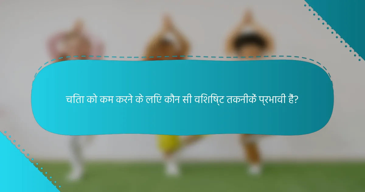 चिंता को कम करने के लिए कौन सी विशिष्ट तकनीकें प्रभावी हैं?