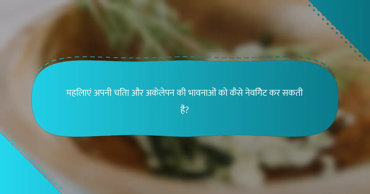 महिलाएं अपनी चिंता और अकेलेपन की भावनाओं को कैसे नेविगेट कर सकती हैं?