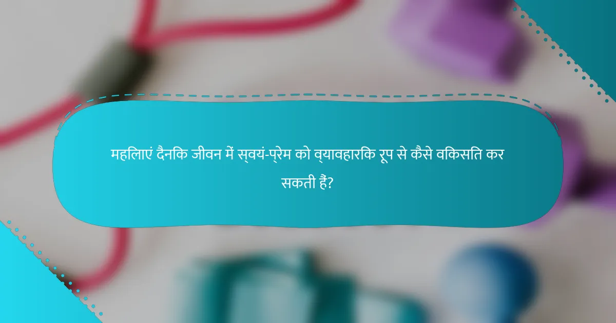 महिलाएं दैनिक जीवन में स्वयं-प्रेम को व्यावहारिक रूप से कैसे विकसित कर सकती हैं?