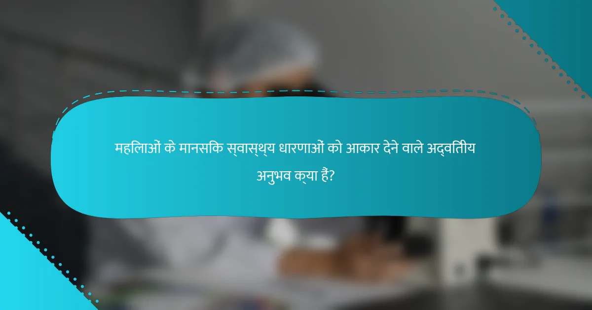 महिलाओं के मानसिक स्वास्थ्य धारणाओं को आकार देने वाले अद्वितीय अनुभव क्या हैं?