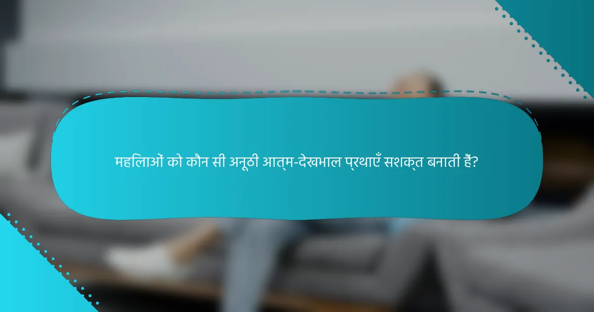 महिलाओं को कौन सी अनूठी आत्म-देखभाल प्रथाएँ सशक्त बनाती हैं?