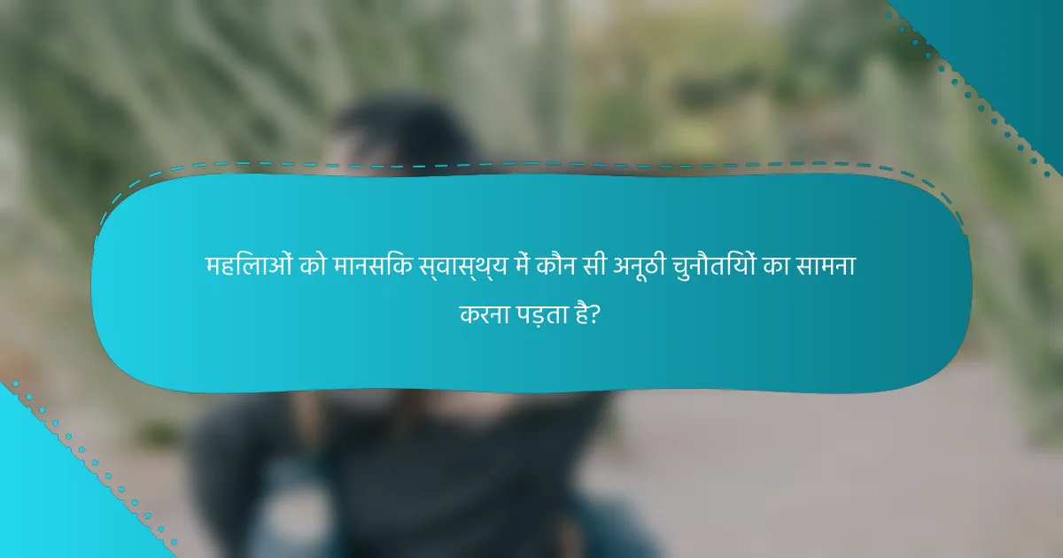 महिलाओं को मानसिक स्वास्थ्य में कौन सी अनूठी चुनौतियों का सामना करना पड़ता है?
