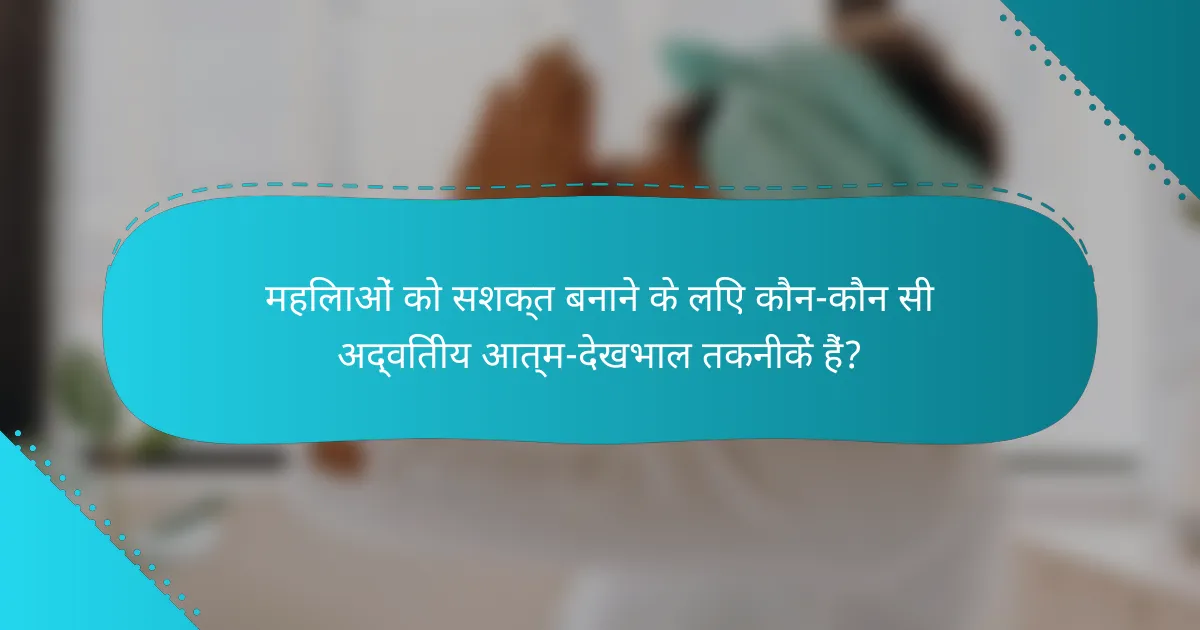 महिलाओं को सशक्त बनाने के लिए कौन-कौन सी अद्वितीय आत्म-देखभाल तकनीकें हैं?