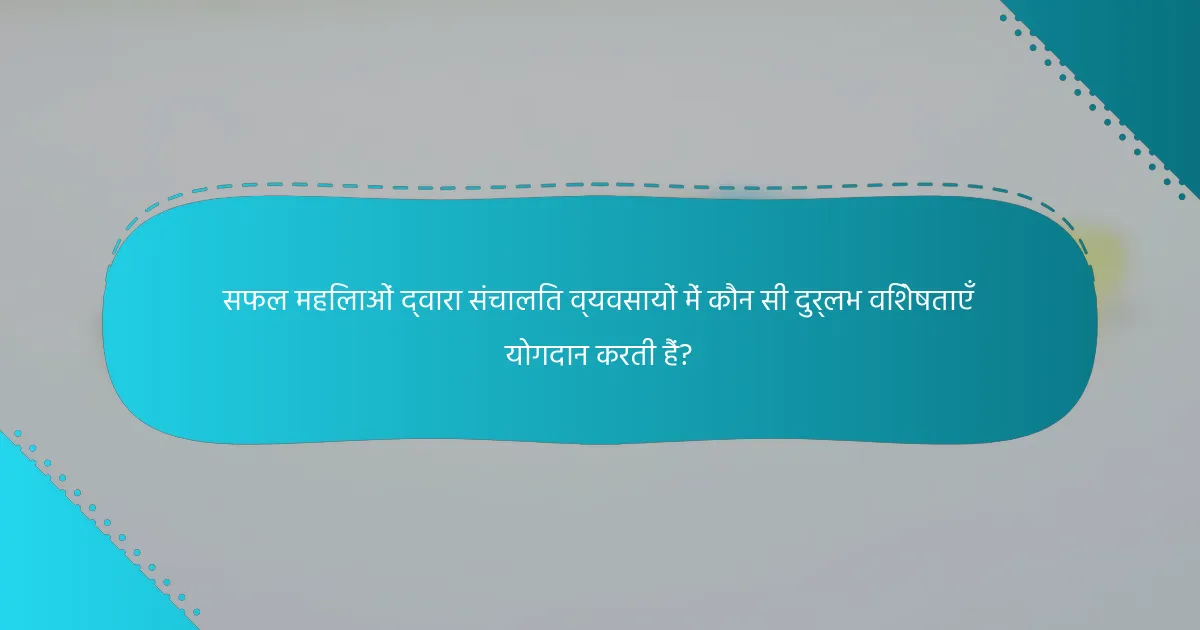 सफल महिलाओं द्वारा संचालित व्यवसायों में कौन सी दुर्लभ विशेषताएँ योगदान करती हैं?
